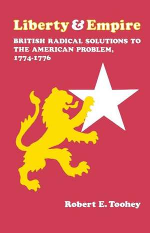 Liberty and Empire: British Radical Solutions to the American Problem, 1774-1776 de Robert E. Toohey