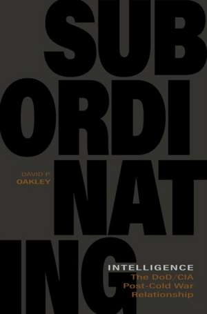 Subordinating Intelligence: The Dod/CIA Post-Cold War Relationship de David P. Oakley