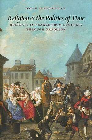 Religion and the Politics of Time: Holidays in France from Louis XIV Through Napoleon de Noah Shusterman