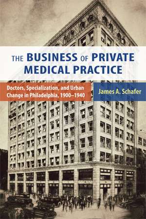 The Business of Private Medical Practice: Doctors, Specialization, and Urban Change in Philadelphia, 1900-1940 de James A. Schafer, Jr.