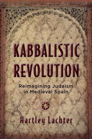 Kabbalistic Revolution: Reimagining Judaism in Medieval Spain de Hartley Lachter