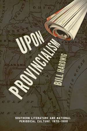 Upon Provincialism: Southern Literature and National Periodical Culture, 1870 1900 de Bill Hardwig