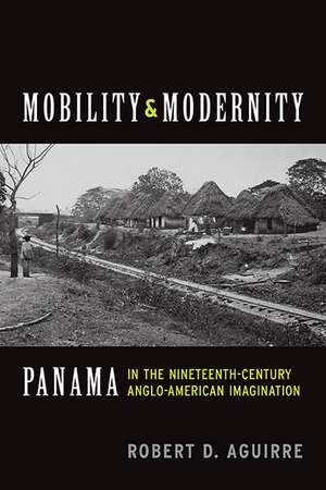 Mobility and Modernity: Panama in the Nineteenth-Century Anglo-American Imagination de Robert D. Aguirre