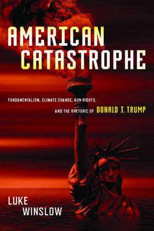 American Catastrophe: Fundamentalism, Climate Change, Gun Rights, and the Rhetoric of Donald J. Trump de Luke Winslow