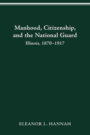 MANHOOD, CITIZENSHIP, AND THE NATIONAL GUARD: ILLINOIS, 1870–1917 de ELEANOR HANNAH