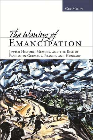 The Waning of Emancipation: Jewish History, Memory, and the Rise of Fascism in Germany, France, and Hungary de Guy Miron