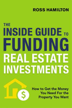 The Inside Guide to Funding Real Estate Investments: How to Get the Money You Need for the Property You Want de Ross Hamilton