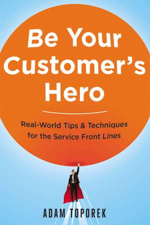 Be Your Customer's Hero: Real-World Tips and Techniques for the Service Front Lines de Adam Toporek