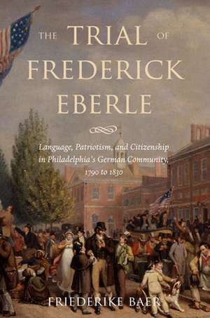 The Trial of Frederick Eberle – Language, Patriotism and Citizenship in Philadelphia`s German Community, 1790 to 1830 de Friederike Baer