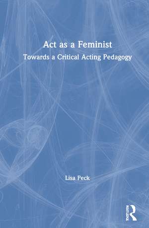 Act as a Feminist: Towards a Critical Acting Pedagogy de Lisa Peck