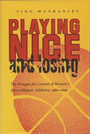 Playing Nice and Losing: The Struggle for Control of Women's Intercollegiate Athletics, 1960-2000 de Ying Wushanley