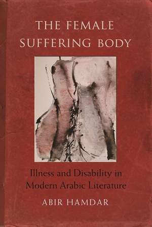 The Female Suffering Body: Illness and Disability in Modern Arabic Literature de Abir Hamdar