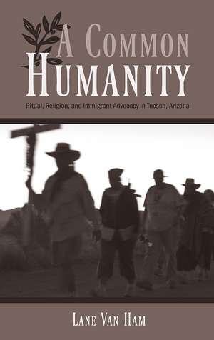 A Common Humanity: Ritual, Religion, and Immigrant Advocacy in Tucson, Arizona de Lane Van Ham