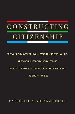 Constructing Citizenship: Transnational Workers and Revolution on the Mexico-Guatemala Border, 1880--1950 de Catherine A. Nolan-Ferrell