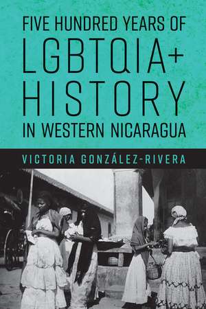 Five Hundred Years of LGBTQIA+ History in Western Nicaragua de Victoria González-Rivera