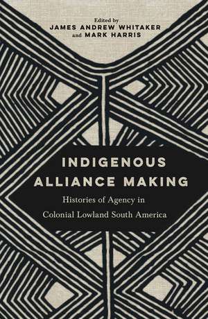 Indigenous Alliance Making: Histories of Agency in Colonial Lowland South America de James Andrew Whitaker