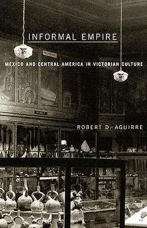 Informal Empire: Mexico And Central America In Victorian Culture de Robert D. Aguirre