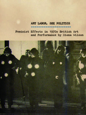 Art Labor, Sex Politics: Feminist Effects in 1970s British Art and Performance de Siona Wilson