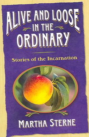 Alive and Loose in the Ordinary: Stories of the Incarnation de Martha Sterne