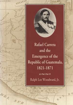 Rafael Carrera and the Emergence of the Republic of Guatemala, 1821-1871 de Ralph Lee Jr. Woodward