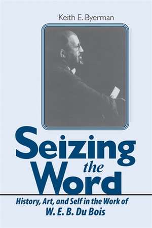 Seizing the Word: History, Art, and Self in the Work of W. E. B. Du Bois de Keith E. Byerman