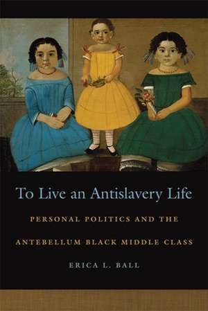 To Live an Antislavery Life: Personal Politics and the Making of the Black Middle Class de Erica Ball