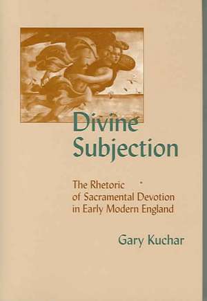 Divine Subjection: The Rhetoric of Sacramental Devotion in Early Modern England de Gary Kuchar