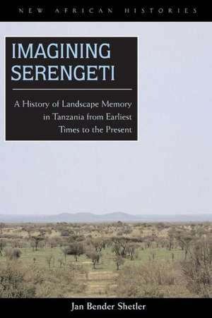 Imagining Serengeti: A History of Landscape Memory in Tanzania from Earliest Times to the Present de Jan Bender Shetler