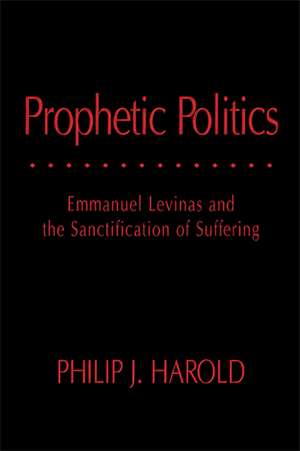 Prophetic Politics: Emmanuel Levinas and the Sanctification of Suffering de Philip J. Harold