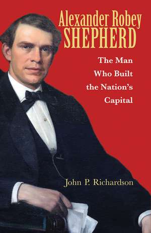 Alexander Robey Shepherd: The Man Who Built the Nation’s Capital de John P. Richardson