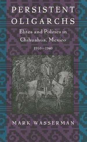 Persistent Oligarchs – Elites and Politics in Chihuahua, Mexico 1910–1940 de Mark Wasserman