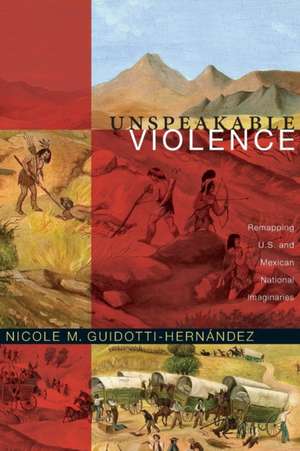 Unspeakable Violence – Remapping U.S. and Mexican National Imaginaries de Nicole M. Guidotti–hernán