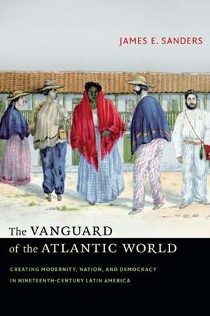 The Vanguard of the Atlantic World: Creating Modernity, Nation, and Democracy in Nineteenth-Century Latin America de James E. Sanders