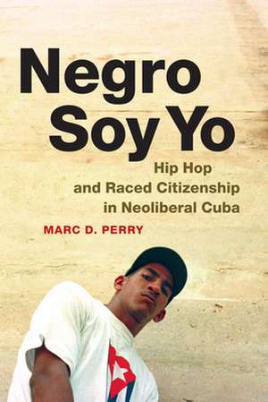 Negro Soy Yo – Hip Hop and Raced Citizenship in Neoliberal Cuba de Marc D. Perry