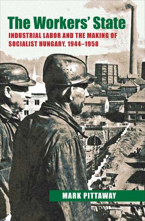 The Workers' State: Industrial Labor and the Making of Socialist Hungary, 1944–1958 de Mark Pittaway