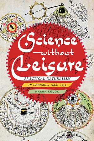 Science without Leisure: Practical Naturalism in Istanbul, 1660-1732 de Harun Küçük