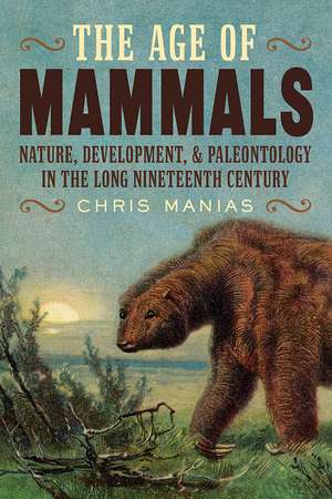 The Age of Mammals: Nature, Development, and Paleontology in the Long Nineteenth Century de Chris Manias