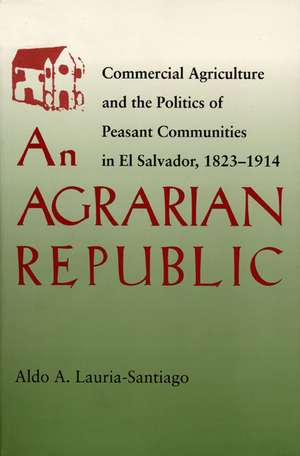 An Agrarian Republic: Commercial Agriculture and the Politics of Peasant Communities in El Salvador, 1823–1914 de Aldo Lauria-Santiago