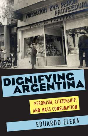 Dignifying Argentina: Peronism, Citizenship, and Mass Consumption de Eduardo Elena