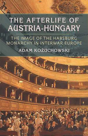 The Afterlife of Austria-Hungary: The Image of the Habsburg Monarchy in Interwar Europe de Adam Kozuchowski