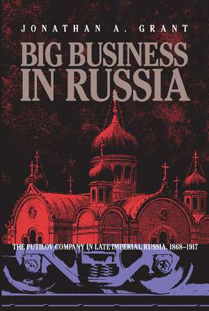 Big Business in Russia: The Putilov Company in Late Imperial Russia, 1868–1917 de Jonathan A. Grant