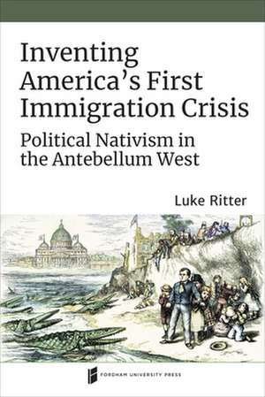 Inventing America`s First Immigration Crisis – Political Nativism in the Antebellum West de Luke Ritter