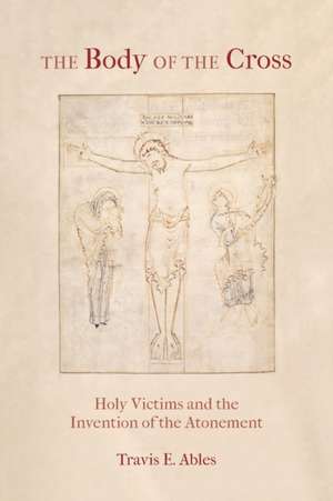 The Body of the Cross – Holy Victims and the Invention of the Atonement de Travis E. Ables