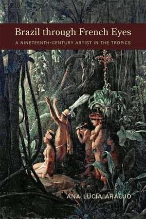 Brazil Through French Eyes: A Nineteenth-Century Artist in the Tropics de Ana Lucia Araujo