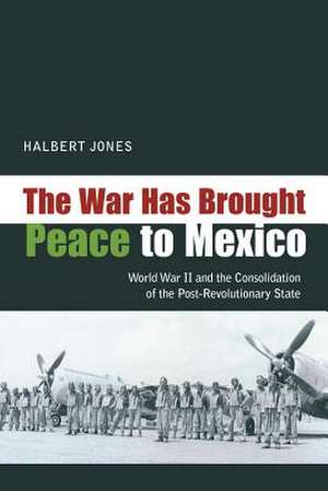 The War Has Brought Peace to Mexico: World War II and the Consolidation of the Post-Revolutionary State de Halbert Jones