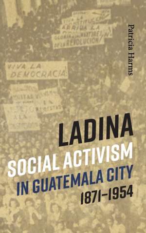 Ladina Social Activism in Guatemala City, 1871-1954 de Patricia Harms