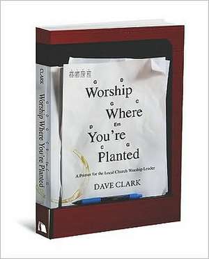 Worship Where You're Planted: A Primer for the Local Church Worship Leader de Dave Clark