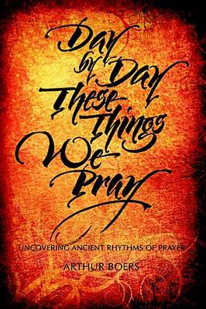 Day by Day These Things We Pray: Uncovering Ancient Rhythms of Prayer de Arthur P. Boers