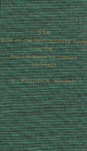 The Rise of the Revolutionary Party in the English House of Commons, 1603-1629. de Williams M. Mitchell