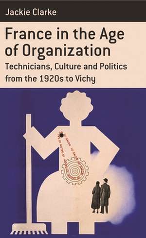 France in the Age of Organization: Technicians, Culture and Politics from the 1920s to Vichy de Jackie Clarke